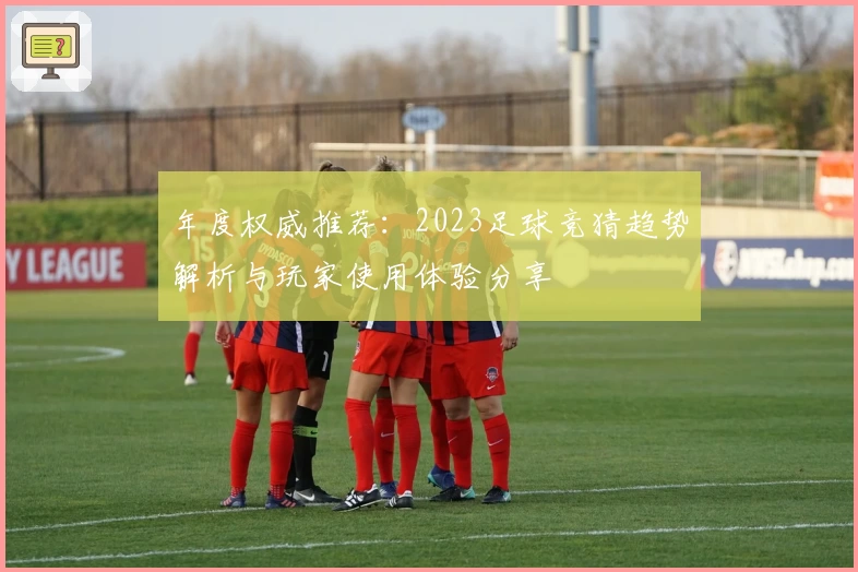 年度权威推荐：2023足球竞猜趋势解析与玩家使用体验分享