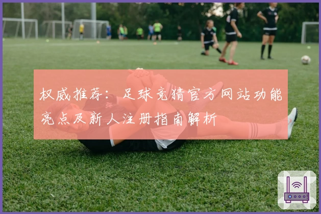 权威推荐：足球竞猜官方网站功能亮点及新人注册指南解析