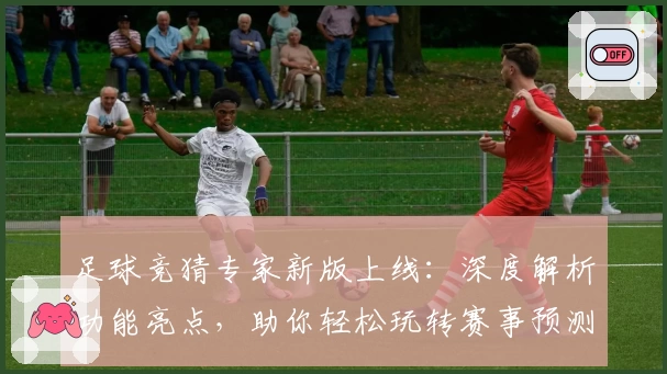 足球竞猜专家新版上线：深度解析功能亮点，助你轻松玩转赛事预测